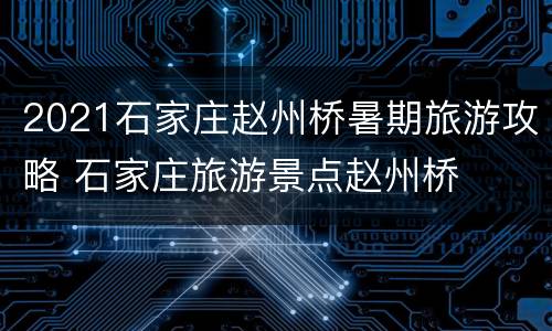 2021石家庄赵州桥暑期旅游攻略 石家庄旅游景点赵州桥