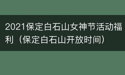 2021保定白石山女神节活动福利（保定白石山开放时间）