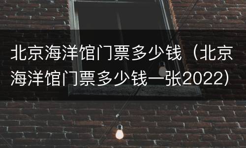 北京海洋馆门票多少钱（北京海洋馆门票多少钱一张2022）