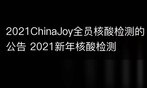 2021ChinaJoy全员核酸检测的公告 2021新年核酸检测
