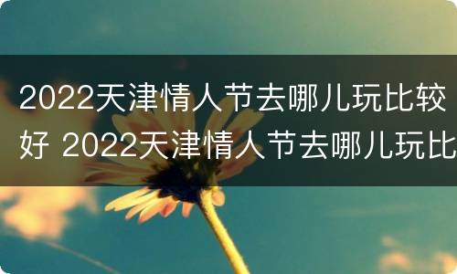 2022天津情人节去哪儿玩比较好 2022天津情人节去哪儿玩比较好玩