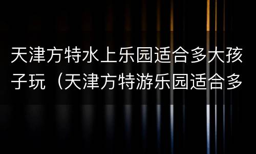 天津方特水上乐园适合多大孩子玩（天津方特游乐园适合多大孩子玩）
