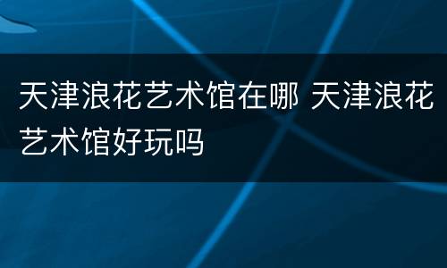 天津浪花艺术馆在哪 天津浪花艺术馆好玩吗