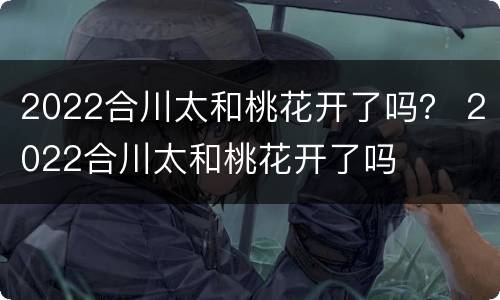 2022合川太和桃花开了吗？ 2022合川太和桃花开了吗