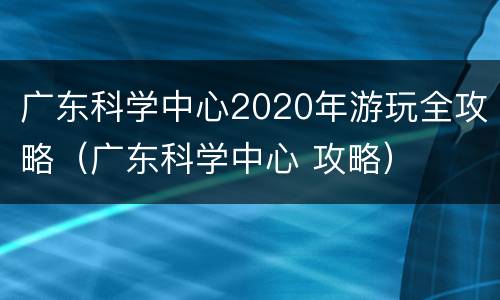 广东科学中心2020年游玩全攻略（广东科学中心 攻略）