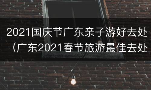 2021国庆节广东亲子游好去处（广东2021春节旅游最佳去处）