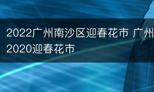 2022广州南沙区迎春花市 广州2020迎春花市