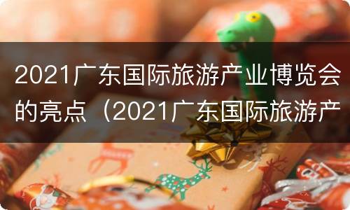 2021广东国际旅游产业博览会的亮点（2021广东国际旅游产业博览会的亮点是什么）