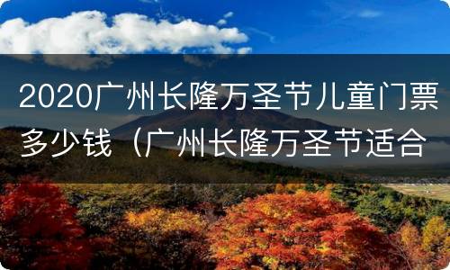 2020广州长隆万圣节儿童门票多少钱（广州长隆万圣节适合小孩去吗?）