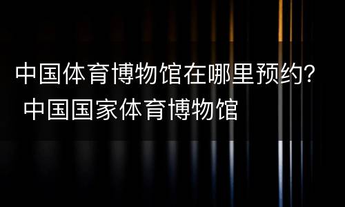中国体育博物馆在哪里预约？ 中国国家体育博物馆