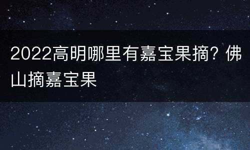 2022高明哪里有嘉宝果摘? 佛山摘嘉宝果