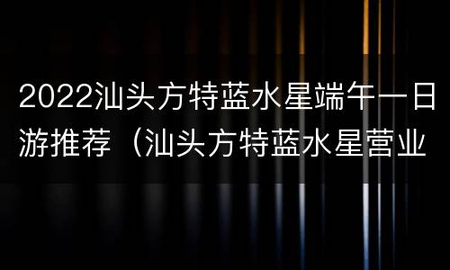 2022汕头方特蓝水星端午一日游推荐（汕头方特蓝水星营业时间）