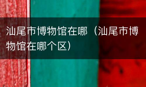 汕尾市博物馆在哪（汕尾市博物馆在哪个区）