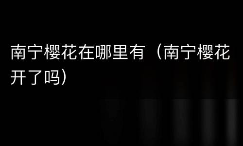 南宁樱花在哪里有（南宁樱花开了吗）