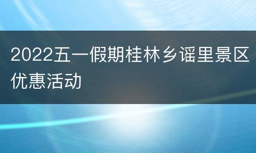 2022五一假期桂林乡谣里景区优惠活动