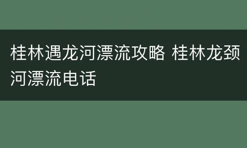 桂林遇龙河漂流攻略 桂林龙颈河漂流电话