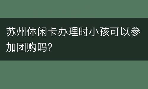 苏州休闲卡办理时小孩可以参加团购吗？