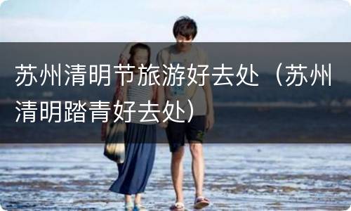 苏州清明节旅游好去处（苏州清明踏青好去处）