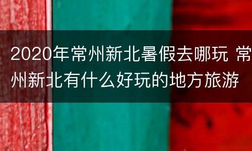 2020年常州新北暑假去哪玩 常州新北有什么好玩的地方旅游景点