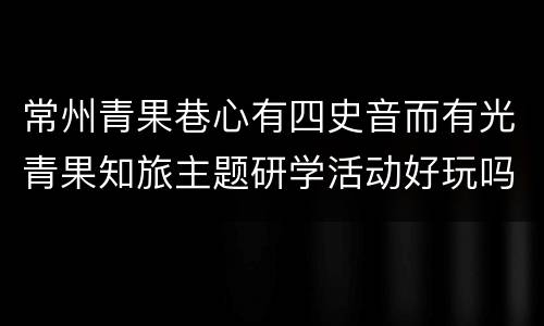 常州青果巷心有四史音而有光青果知旅主题研学活动好玩吗