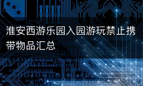 淮安西游乐园入园游玩禁止携带物品汇总