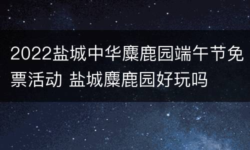 2022盐城中华麋鹿园端午节免票活动 盐城麋鹿园好玩吗