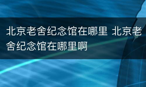 北京老舍纪念馆在哪里 北京老舍纪念馆在哪里啊