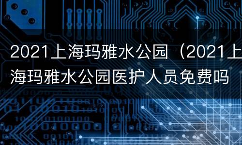 2021上海玛雅水公园（2021上海玛雅水公园医护人员免费吗）