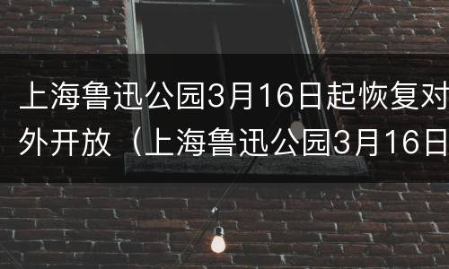 上海鲁迅公园3月16日起恢复对外开放（上海鲁迅公园3月16日起恢复对外开放吗）