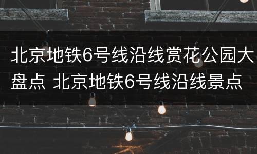 北京地铁6号线沿线赏花公园大盘点 北京地铁6号线沿线景点