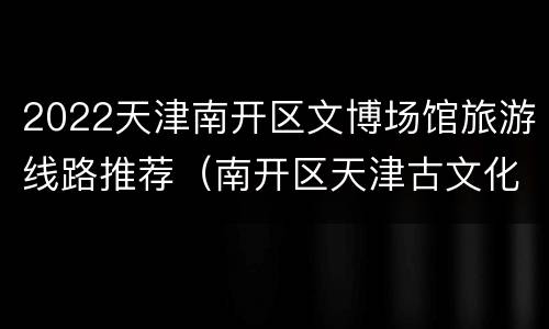 2022天津南开区文博场馆旅游线路推荐（南开区天津古文化街旅游区）