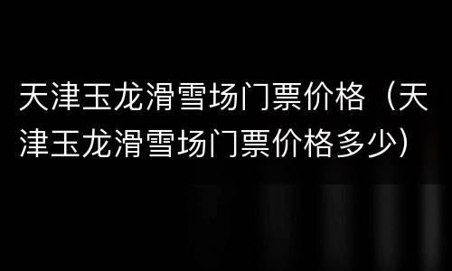 天津玉龙滑雪场门票价格（天津玉龙滑雪场门票价格多少）