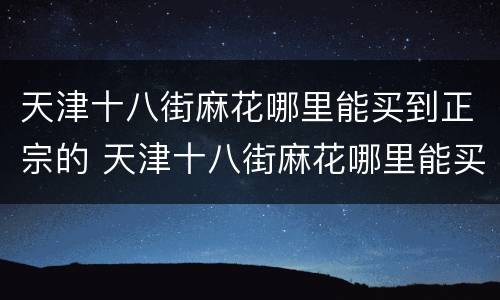 天津十八街麻花哪里能买到正宗的 天津十八街麻花哪里能买到正宗的麻辣烫