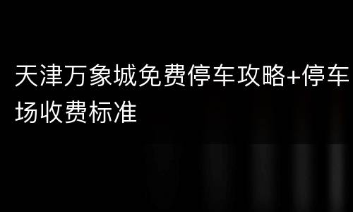 天津万象城免费停车攻略+停车场收费标准