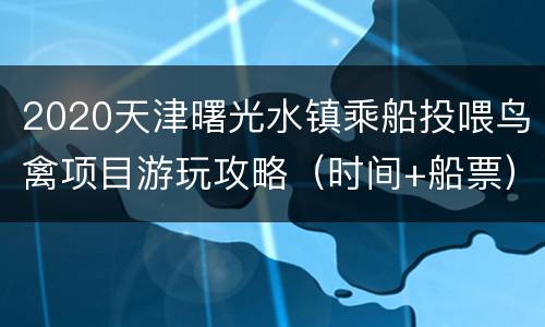 2020天津曙光水镇乘船投喂鸟禽项目游玩攻略（时间+船票）