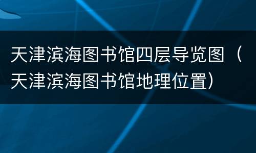 天津滨海图书馆四层导览图（天津滨海图书馆地理位置）
