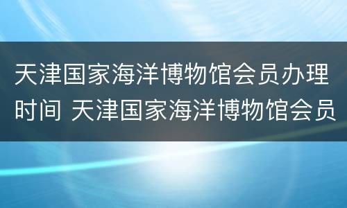 天津国家海洋博物馆会员办理时间 天津国家海洋博物馆会员办理时间多久