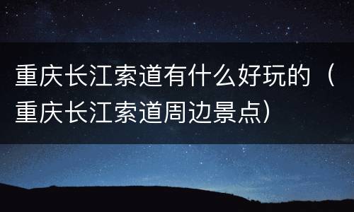 重庆长江索道有什么好玩的（重庆长江索道周边景点）