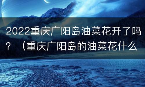 2022重庆广阳岛油菜花开了吗？（重庆广阳岛的油菜花什么时候开）