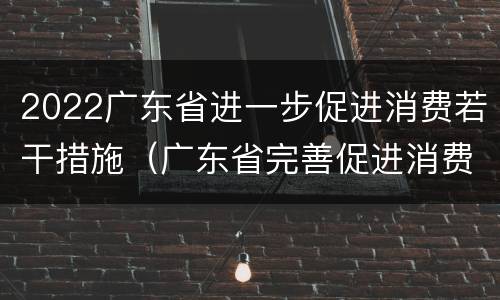 2022广东省进一步促进消费若干措施（广东省完善促进消费体制机制实施方案）