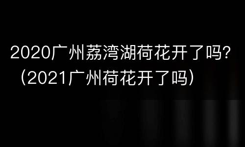 2020广州荔湾湖荷花开了吗？（2021广州荷花开了吗）