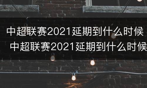 中超联赛2021延期到什么时候 中超联赛2021延期到什么时候开始