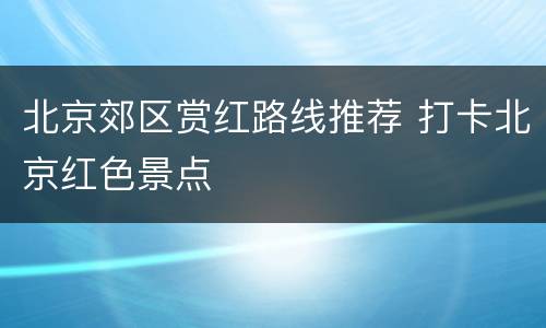 北京郊区赏红路线推荐 打卡北京红色景点