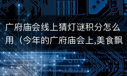 广府庙会线上猜灯谜积分怎么用（今年的广府庙会上,美食飘香,花灯多彩）