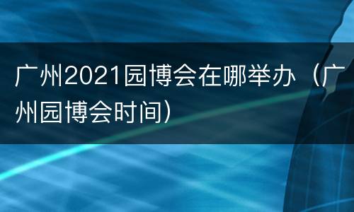 广州2021园博会在哪举办（广州园博会时间）