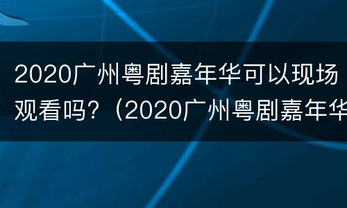 2020广州粤剧嘉年华可以现场观看吗?（2020广州粤剧嘉年华可以现场观看吗知乎）