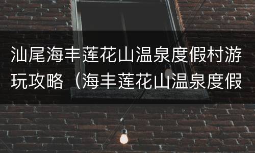 汕尾海丰莲花山温泉度假村游玩攻略（海丰莲花山温泉度假村泡温泉多少钱）