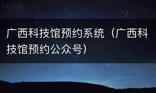广西科技馆预约系统（广西科技馆预约公众号）