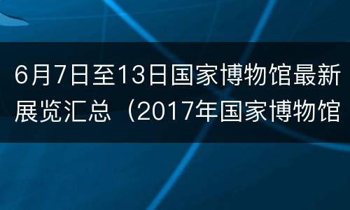 6月7日至13日国家博物馆最新展览汇总（2017年国家博物馆展览）