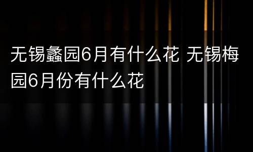 无锡蠡园6月有什么花 无锡梅园6月份有什么花